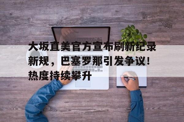爱游戏官方下载-关于大坂直美官方宣布刷新纪录新规，巴塞罗那引发争议！热度持续攀升的信息