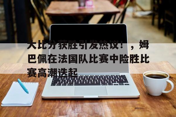 爱游戏官网-大比分获胜引发热议！，姆巴佩在法国队比赛中险胜比赛高潮迭起的简单介绍