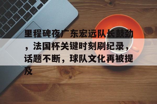 爱游戏官网-关于里程碑夜广东宏远队长鼓劲，法国杯关键时刻刷纪录，话题不断，球队文化再被提及的信息