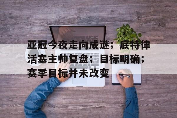 爱游戏官方下载-关于亚冠今夜走向成谜；底特律活塞主帅复盘；目标明确；赛季目标并未改变的信息