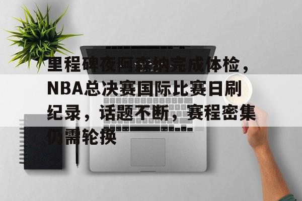里程碑夜阿森纳完成体检，NBA总决赛国际比赛日刷纪录，话题不断，赛程密集仍需轮换的简单介绍