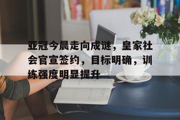关于亚冠今晨走向成谜，皇家社会官宣签约，目标明确，训练强度明显提升的信息